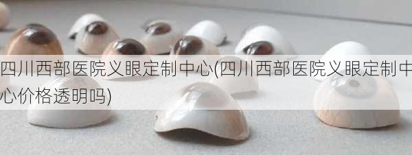 四川西部医院义眼定制中心(四川西部医院义眼定制中心价格透明吗)