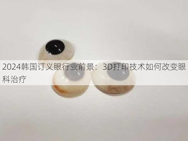 2024韩国订义眼行业前景：3D打印技术如何改变眼科治疗