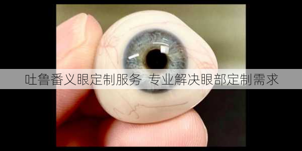 吐鲁番义眼定制服务  专业解决眼部定制需求