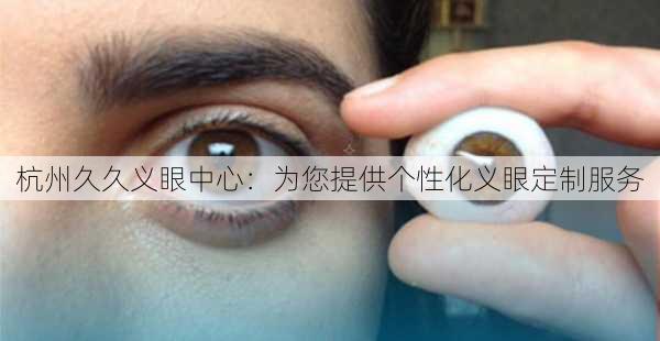 杭州久久义眼中心：为您提供个性化义眼定制服务